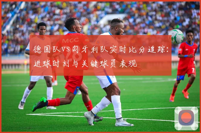 德国队vs匈牙利队实时比分追踪：进球时刻与关键球员表现