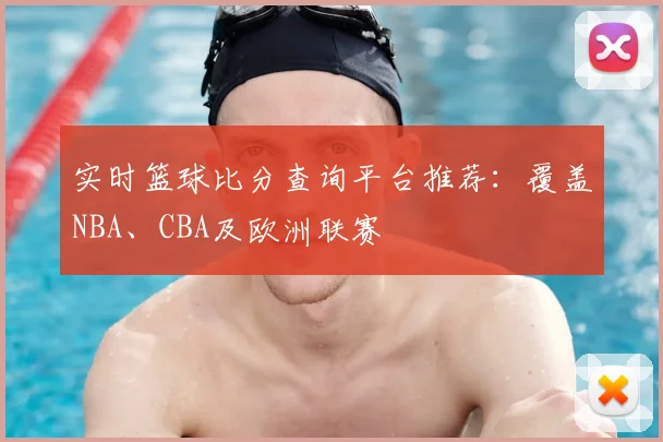 实时篮球比分查询平台推荐：覆盖NBA、CBA及欧洲联赛