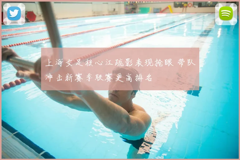 上海女足核心江疏影表现抢眼 带队冲击新赛季联赛更高排名