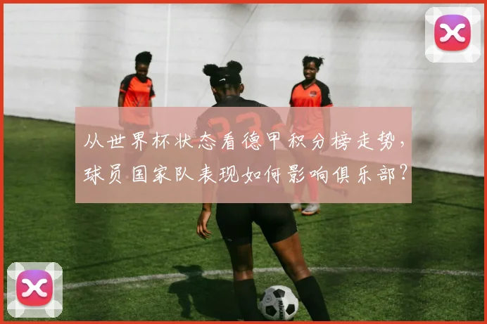 从世界杯状态看德甲积分榜走势，球员国家队表现如何影响俱乐部？