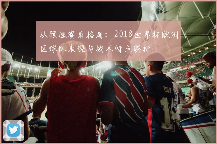 从预选赛看格局：2018世界杯欧洲区球队表现与战术特点解析