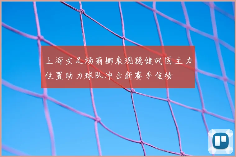 上海女足杨莉娜表现稳健巩固主力位置助力球队冲击新赛季佳绩