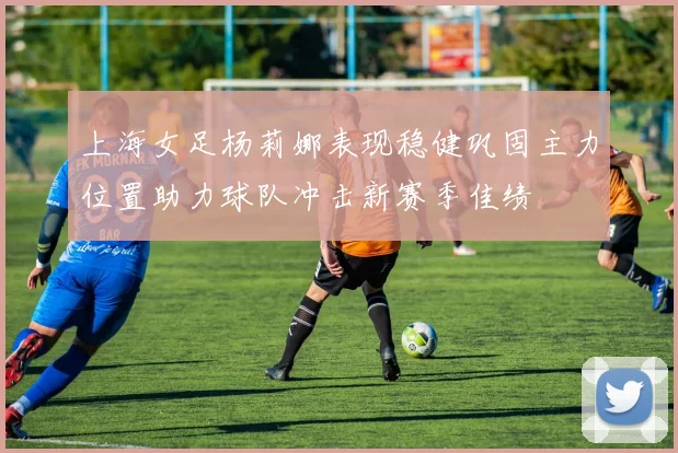 上海女足杨莉娜表现稳健巩固主力位置助力球队冲击新赛季佳绩
