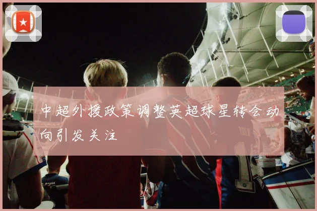 中超外援政策调整英超球星转会动向引发关注