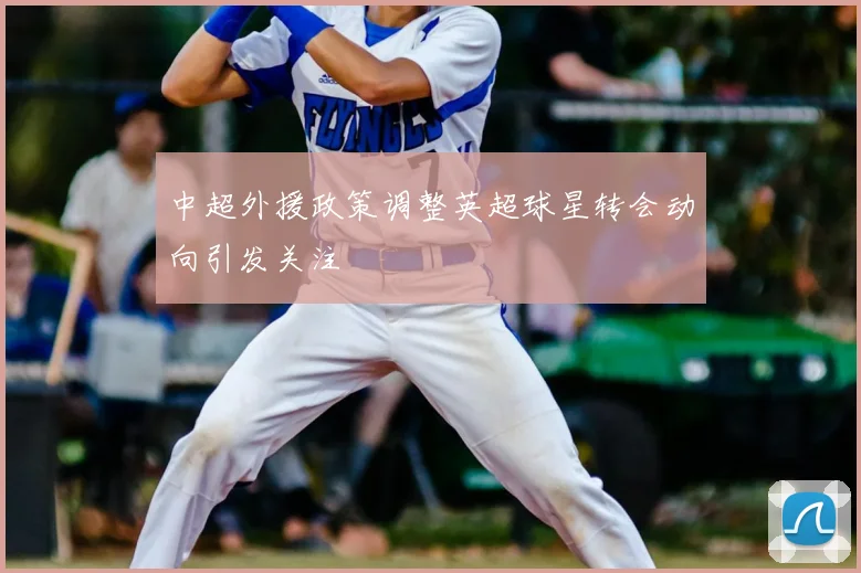 中超外援政策调整英超球星转会动向引发关注